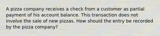 A pizza company receives a check from a customer as partial payment of his account balance. This transaction does not involve the sale of new pizzas. How should the entry be recorded by the pizza company?