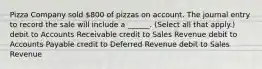 Pizza Company sold 800 of pizzas on account. The journal entry to record the sale will include a ______. (Select all that apply.) debit to Accounts Receivable credit to Sales Revenue debit to Accounts Payable credit to Deferred Revenue debit to Sales Revenue