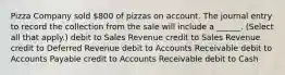 Pizza Company sold 800 of pizzas on account. The journal entry to record the collection from the sale will include a ______. (Select all that apply.) debit to Sales Revenue credit to Sales Revenue credit to Deferred Revenue debit to Accounts Receivable debit to Accounts Payable credit to Accounts Receivable debit to Cash