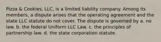 Pizza & Cookies, LLC, is a limited liability company. Among its members, a dispute arises that the operating agreement and the state LLC statute do not cover. The dispute is governed by a. no law. b. the federal Uniform LLC Law. c. the principles of partnership law. d. the state corporation statute.