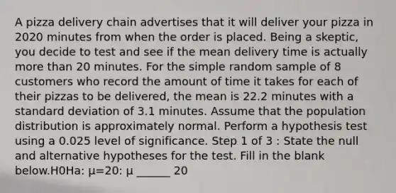 A pizza delivery chain advertises that it will deliver your pizza in 2020 minutes from when the order is placed. Being a skeptic, you decide to test and see if the mean delivery time is actually more than 20 minutes. For the simple random sample of 8 customers who record the amount of time it takes for each of their pizzas to be delivered, the mean is 22.2 minutes with a standard deviation of 3.1 minutes. Assume that the population distribution is approximately normal. Perform a hypothesis test using a 0.025 level of significance. Step 1 of 3 : State the null and alternative hypotheses for the test. Fill in the blank below.H0Ha: μ=20: μ ______ 20