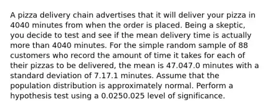 A pizza delivery chain advertises that it will deliver your pizza in 4040 minutes from when the order is placed. Being a skeptic, you decide to test and see if the mean delivery time is actually more than 4040 minutes. For the simple random sample of 88 customers who record the amount of time it takes for each of their pizzas to be delivered, the mean is 47.047.0 minutes with a standard deviation of 7.17.1 minutes. Assume that the population distribution is approximately normal. Perform a hypothesis test using a 0.0250.025 level of significance.