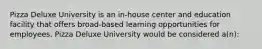 Pizza Deluxe University is an in-house center and education facility that offers broad-based learning opportunities for employees. Pizza Deluxe University would be considered a(n):