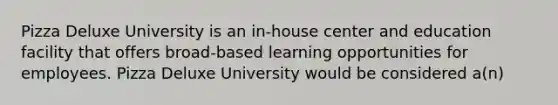 Pizza Deluxe University is an in-house center and education facility that offers broad-based learning opportunities for employees. Pizza Deluxe University would be considered a(n)