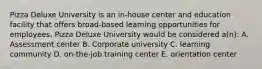 Pizza Deluxe University is an in-house center and education facility that offers broad-based learning opportunities for employees. Pizza Deluxe University would be considered a(n): A. Assessment center B. Corporate university C. learning community D. on-the-job training center E. orientation center