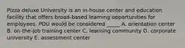 Pizza deluxe University is an in-house center and education facility that offers broad-based learning opportunities for employees. PDU would be considered _____ A. orientation center B. on-the-job training center C. learning community D. corporate university E. assessment center