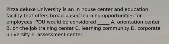 Pizza deluxe University is an in-house center and education facility that offers broad-based learning opportunities for employees. PDU would be considered _____ A. orientation center B. on-the-job training center C. learning community D. corporate university E. assessment center