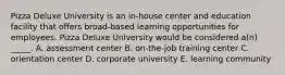 Pizza Deluxe University is an in-house center and education facility that offers broad-based learning opportunities for employees. Pizza Deluxe University would be considered a(n) _____. A. assessment center B. on-the-job training center C. orientation center D. corporate university E. learning community