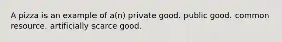 A pizza is an example of a(n) private good. public good. common resource. artificially scarce good.