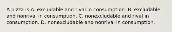 A pizza is A. excludable and rival in consumption. B. excludable and nonrival in consumption. C. nonexcludable and rival in consumption. D. nonexcludable and nonrival in consumption.