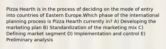 Pizza Hearth is in the process of deciding on the mode of entry into countries of Eastern Europe.Which phase of the international planning process is Pizza Hearth currently in? A) Developing the marketing plan B) Standardization of the marketing mix C) Defining market segment D) Implementation and control E) Preliminary analysis