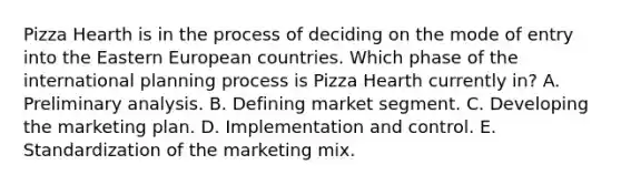 Pizza Hearth is in the process of deciding on the mode of entry into the Eastern European countries. Which phase of the international planning process is Pizza Hearth currently in? A. Preliminary analysis. B. Defining market segment. C. Developing the marketing plan. D. Implementation and control. E. Standardization of the marketing mix.