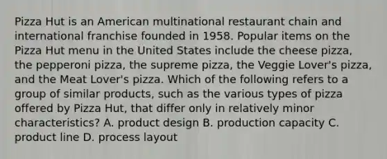 Pizza Hut is an American multinational restaurant chain and international franchise founded in 1958. Popular items on the Pizza Hut menu in the United States include the cheese pizza, the pepperoni pizza, the supreme pizza, the Veggie Lover's pizza, and the Meat Lover's pizza. Which of the following refers to a group of similar products, such as the various types of pizza offered by Pizza Hut, that differ only in relatively minor characteristics? A. product design B. production capacity C. product line D. process layout