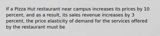 If a Pizza Hut restaurant near campus increases its prices by 10 percent, and as a result, its sales revenue increases by 3 percent, the price elasticity of demand for the services offered by the restaurant must be