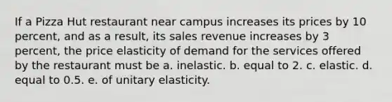 If a Pizza Hut restaurant near campus increases its prices by 10 percent, and as a result, its sales revenue increases by 3 percent, the price elasticity of demand for the services offered by the restaurant must be a. inelastic. b. equal to 2. c. elastic. d. equal to 0.5. e. of unitary elasticity.