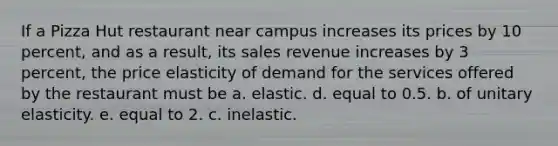 If a Pizza Hut restaurant near campus increases its prices by 10 percent, and as a result, its sales revenue increases by 3 percent, the price elasticity of demand for the services offered by the restaurant must be a. elastic. d. equal to 0.5. b. of unitary elasticity. e. equal to 2. c. inelastic.