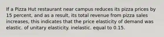 If a Pizza Hut restaurant near campus reduces its pizza prices by 15 percent, and as a result, its total revenue from pizza sales increases, this indicates that the price elasticity of demand was elastic. of unitary elasticity. inelastic. equal to 0.15.