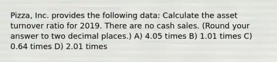 Pizza, Inc. provides the following data: Calculate the asset turnover ratio for 2019. There are no cash sales. (Round your answer to two decimal places.) A) 4.05 times B) 1.01 times C) 0.64 times D) 2.01 times