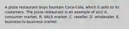 A pizza restaurant buys fountain Coca-Cola, which it sells to its customers. The pizza restaurant is an example of a(n) A. consumer market. B. VALS market. C. reseller. D. wholesaler. E. business-to-business market.