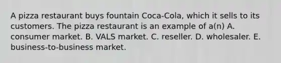 A pizza restaurant buys fountain Coca-Cola, which it sells to its customers. The pizza restaurant is an example of a(n) A. consumer market. B. VALS market. C. reseller. D. wholesaler. E. business-to-business market.