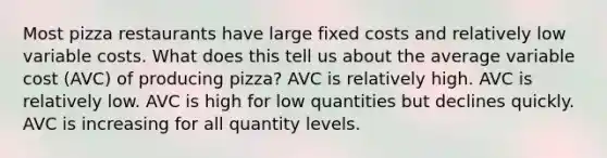 Most pizza restaurants have large fixed costs and relatively low variable costs. What does this tell us about the average variable cost (AVC) of producing pizza? AVC is relatively high. AVC is relatively low. AVC is high for low quantities but declines quickly. AVC is increasing for all quantity levels.