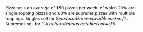 Pizza sells an average of 150 pizzas per​ week, of which 20​% are​ single-topping pizzas and 80​% are supreme pizzas with multiple toppings. Singles sell for 8 each and incur variable costs of2. Supremes sell for 12 each and incur variable costs of6.