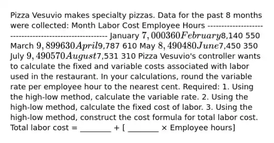 Pizza Vesuvio makes specialty pizzas. Data for the past 8 months were collected: Month Labor Cost Employee Hours ------------------------------------------------------- January 7,000 360 February8,140 550 March 9,899 630 April9,787 610 May 8,490 480 June7,450 350 July 9,490 570 August7,531 310 Pizza Vesuvio's controller wants to calculate the fixed and variable costs associated with labor used in the restaurant. In your calculations, round the variable rate per employee hour to the nearest cent. Required: 1. Using the high-low method, calculate the variable rate. 2. Using the high-low method, calculate the fixed cost of labor. 3. Using the high-low method, construct the cost formula for total labor cost. Total labor cost = ________ + [ ________ × Employee hours]