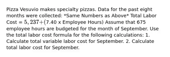 Pizza Vesuvio makes specialty pizzas. Data for the past eight months were collected: *Same Numbers as Above* Total Labor Cost = 5,237 + (7.40 x Employee Hours) Assume that 675 employee hours are budgeted for the month of September. Use the total labor cost formula for the following calculations: 1. Calculate total variable labor cost for September. 2. Calculate total labor cost for September.