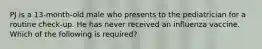PJ is a 13-month-old male who presents to the pediatrician for a routine check-up. He has never received an influenza vaccine. Which of the following is required?