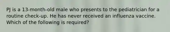 PJ is a 13-month-old male who presents to the pediatrician for a routine check-up. He has never received an influenza vaccine. Which of the following is required?