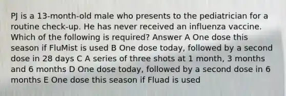 PJ is a 13-month-old male who presents to the pediatrician for a routine check-up. He has never received an influenza vaccine. Which of the following is required? Answer A One dose this season if FluMist is used B One dose today, followed by a second dose in 28 days C A series of three shots at 1 month, 3 months and 6 months D One dose today, followed by a second dose in 6 months E One dose this season if Fluad is used