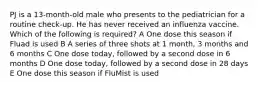 PJ is a 13-month-old male who presents to the pediatrician for a routine check-up. He has never received an influenza vaccine. Which of the following is required? A One dose this season if Fluad is used B A series of three shots at 1 month, 3 months and 6 months C One dose today, followed by a second dose in 6 months D One dose today, followed by a second dose in 28 days E One dose this season if FluMist is used