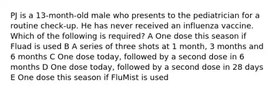 PJ is a 13-month-old male who presents to the pediatrician for a routine check-up. He has never received an influenza vaccine. Which of the following is required? A One dose this season if Fluad is used B A series of three shots at 1 month, 3 months and 6 months C One dose today, followed by a second dose in 6 months D One dose today, followed by a second dose in 28 days E One dose this season if FluMist is used