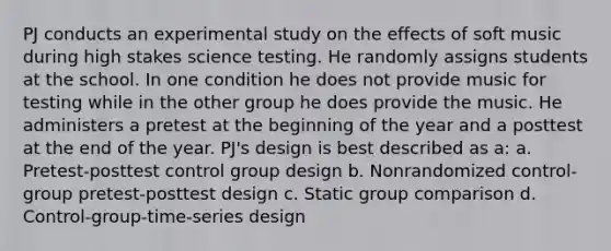 PJ conducts an experimental study on the effects of soft music during high stakes science testing. He randomly assigns students at the school. In one condition he does not provide music for testing while in the other group he does provide the music. He administers a pretest at the beginning of the year and a posttest at the end of the year. PJ's design is best described as a: a. Pretest-posttest control group design b. Nonrandomized control-group pretest-posttest design c. Static group comparison d. Control-group-time-series design