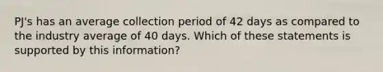 PJ's has an average collection period of 42 days as compared to the industry average of 40 days. Which of these statements is supported by this information?