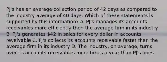 PJ's has an average collection period of 42 days as compared to the industry average of 40 days. Which of these statements is supported by this information? A. PJ's manages its accounts receivables more efficiently then the average firm in its industry B. PJ's generates 42 in sales for every dollar in accounts reveivable C. PJ's collects its accounts receivable faster than the average firm in its industry D. The industry, on average, turns over its accounts receivables more times a year than PJ's does