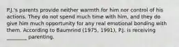 P.J.'s parents provide neither warmth for him nor control of his actions. They do not spend much time with him, and they do give him much opportunity for any real emotional bonding with them. According to Baumrind (1975, 1991), P.J. is receiving ________ parenting.