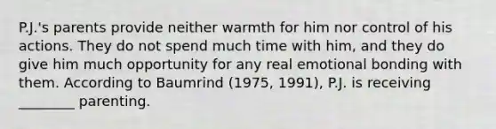 P.J.'s parents provide neither warmth for him nor control of his actions. They do not spend much time with him, and they do give him much opportunity for any real emotional bonding with them. According to Baumrind (1975, 1991), P.J. is receiving ________ parenting.