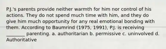 P.J.'s parents provide neither warmth for him nor control of his actions. They do not spend much time with him, and they do give him much opportunity for any real emotional bonding with them. According to Baumrind (1975, 1991), P.J. is receiving ________ parenting. a. authoritarian b. permissive c. uninvolved d. Authoritative