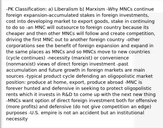 -PK Classification: a) Liberalism b) Marxism -Why MNCs continue foreign expansion-accumulated stakes in foreign investments, cost into developing market to export goods, stake in continuing to do so -an MNC will outsource to foreign country because its cheaper and then other MNCs will follow and create competition, driving the first MNC out to another foreign country -other corporations see the benefit of foreign expansion and expand in the same places as MNCs and so MNCs move to new countries (cycle continues) -necessity (marxist) or convenience (nonmarxist) views of direct foreign investment -past accumulation and future growth in foreign markets are main sources -typical product cycle defending an oligopolistic market position: produce at home, export, produce abroad -MNC is forever hunted and defensive in seeking to protect oligopolistic rents which it invests in R&D to come up with the next new thing -MNCs want option of direct foreign investment both for offensive (more profits) and defensive (do not give competition an edge) purposes -U.S. empire is not an accident but an institutional necessity