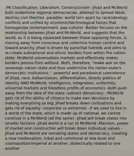 -PK Classification: Liberalism, Constructivism -Jihad and McWorld both undermine regional democracies, attempt to spread ideas, destroy civil liberties -paradox: world torn apart by race/ideology conflicts and unified by economic/technological forces that homogenize (entertainment, pop culture) -Barber focuses on the relationship between Jihad and McWorld, and suggests that the world, as it is being squeezed between these opposing forces, is moving away from conscious and collective human control and toward anarchy. Jihad is driven by parochial hatreds and aims to re-create subnational and ethnic borders from within the nation-state. McWorld universalizes markets and effectively makes borders porous from without. Both, therefore, "make war on the sovereign nation-state and thus undermine the nation-state's democratic institutions." -powerful and paradoxical coexistence of jihad, race, balkanization, differentiation, bloody politics of identity AND McWorld, intelligence, integration, uniformity, universal markets and bloodless profits of economics -both push away from the idea of the state -subvert democracy - McWorld gets rid of the ability of citizens to make own decisions by making everything so big; Jihad breaks down civilizations and gets rid of equality -corporate vs extremist- -if we used to live in a world of the state, which is made up of national, we cannot continue in a McWorld (all the same) -Jihad will break states into smaller factions -Jihad world is a run to McWorld -Marxism, power of market and construction will break down individual values -Jihad and McWorld are remaking states and democracy, creating a new medievalism, tribal and communal at one level and cosmopolitan/imperial at another, dialectically related to one another