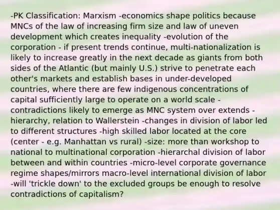 -PK Classification: Marxism -economics shape politics because MNCs of the law of increasing firm size and law of uneven development which creates inequality -evolution of the corporation - if present trends continue, multi-nationalization is likely to increase greatly in the next decade as giants from both sides of the Atlantic (but mainly U.S.) strive to penetrate each other's markets and establish bases in under-developed countries, where there are few indigenous concentrations of capital sufficiently large to operate on a world scale -contradictions likely to emerge as MNC system over extends -hierarchy, relation to Wallerstein -changes in division of labor led to different structures -high skilled labor located at the core (center - e.g. Manhattan vs rural) -size: more than workshop to national to multinational corporation -hierarchal division of labor between and within countries -micro-level corporate governance regime shapes/mirrors macro-level international division of labor -will 'trickle down' to the excluded groups be enough to resolve contradictions of capitalism?