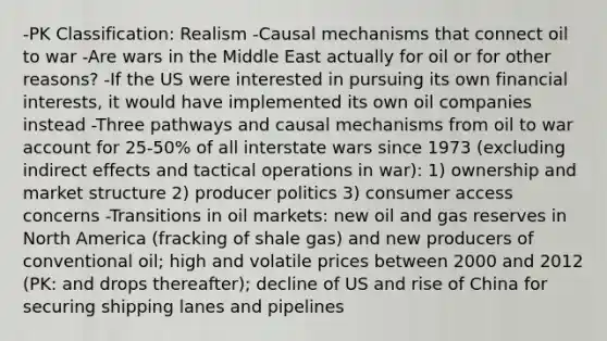 -PK Classification: Realism -Causal mechanisms that connect oil to war -Are wars in the Middle East actually for oil or for other reasons? -If the US were interested in pursuing its own financial interests, it would have implemented its own oil companies instead -Three pathways and causal mechanisms from oil to war account for 25-50% of all interstate wars since 1973 (excluding indirect effects and tactical operations in war): 1) ownership and market structure 2) producer politics 3) consumer access concerns -Transitions in oil markets: new oil and gas reserves in North America (fracking of shale gas) and new producers of conventional oil; high and volatile prices between 2000 and 2012 (PK: and drops thereafter); decline of US and rise of China for securing shipping lanes and pipelines