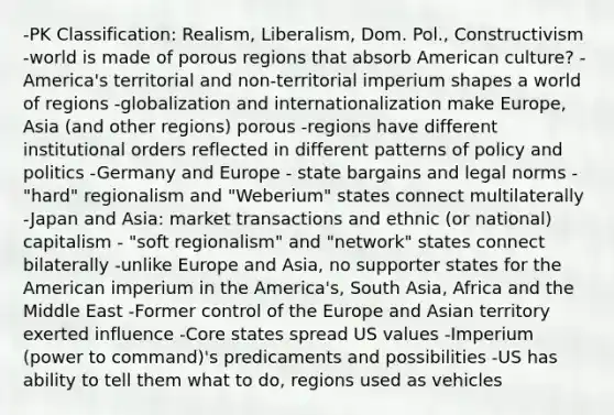 -PK Classification: Realism, Liberalism, Dom. Pol., Constructivism -world is made of porous regions that absorb American culture? -America's territorial and non-territorial imperium shapes a world of regions -globalization and internationalization make Europe, Asia (and other regions) porous -regions have different institutional orders reflected in different patterns of policy and politics -Germany and Europe - state bargains and legal norms - "hard" regionalism and "Weberium" states connect multilaterally -Japan and Asia: market transactions and ethnic (or national) capitalism - "soft regionalism" and "network" states connect bilaterally -unlike Europe and Asia, no supporter states for the American imperium in the America's, South Asia, Africa and the Middle East -Former control of the Europe and Asian territory exerted influence -Core states spread US values -Imperium (power to command)'s predicaments and possibilities -US has ability to tell them what to do, regions used as vehicles