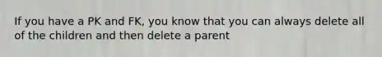 If you have a PK and FK, you know that you can always delete all of the children and then delete a parent