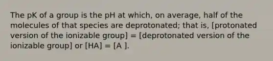 The pK of a group is the pH at which, on average, half of the molecules of that species are deprotonated; that is, [protonated version of the ionizable group] = [deprotonated version of the ionizable group] or [HA] = [A ].