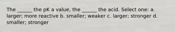 The ______ the pK a value, the ______ the acid. Select one: a. larger; more reactive b. smaller; weaker c. larger; stronger d. smaller; stronger