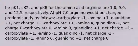 he pK1, pK2, and pKR for the amino acid arginine are 1.8, 9.0, and 12.5, respectively. At pH 7.0 arginine would be charged predominantly as follows: -carboxylate -1, -amino +1, guanidino +1, net charge +1 -carboxylate +1, -amino 0, guanidino -1, net charge 0 -carboxylate 0, -amino 0, guanidino +1, net charge +1 -carboxylate +1, -amino -1, guanidino -1, net charge -1 -carboxylate -1, -amino 0, guanidino +1, net charge 0