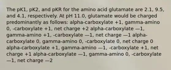 The pK1, pK2, and pKR for the amino acid glutamate are 2.1, 9.5, and 4.1, respectively. At pH 11.0, glutamate would be charged predominantly as follows: alpha-carboxylate +1, gamma-amino 0, -carboxylate +1, net charge +2 alpha-carboxylate —1, gamma-amino +1, -carboxylate —1, net charge —1 alpha-carboxylate 0, gamma-amino 0, -carboxylate 0, net charge 0 alpha-carboxylate +1, gamma-amino —1, -carboxylate +1, net charge +1 alpha-carboxylate —1, gamma-amino 0, -carboxylate —1, net charge —2