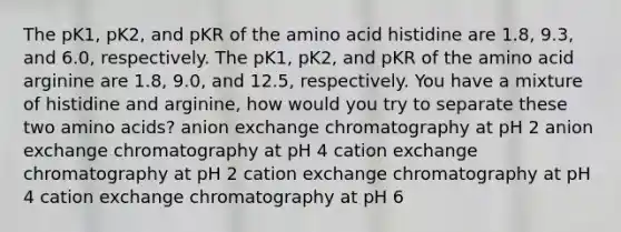 The pK1, pK2, and pKR of the amino acid histidine are 1.8, 9.3, and 6.0, respectively. The pK1, pK2, and pKR of the amino acid arginine are 1.8, 9.0, and 12.5, respectively. You have a mixture of histidine and arginine, how would you try to separate these two amino acids? anion exchange chromatography at pH 2 anion exchange chromatography at pH 4 cation exchange chromatography at pH 2 cation exchange chromatography at pH 4 cation exchange chromatography at pH 6